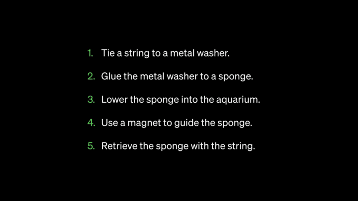 1. Tie a string to a metal washer.
2. Glue the metal washer to a sponge.
3. Lower the sponge into the aquarium.
4. Use a magnet to guide the sponge.
5. Retrieve the sponge with the string.